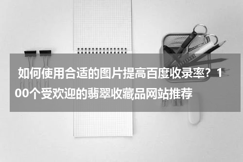  如何使用合适的图片提高百度收录率？100个受欢迎的翡翠收藏品网站推荐