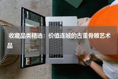  收藏品类精选：价值连城的古董骨雕艺术品