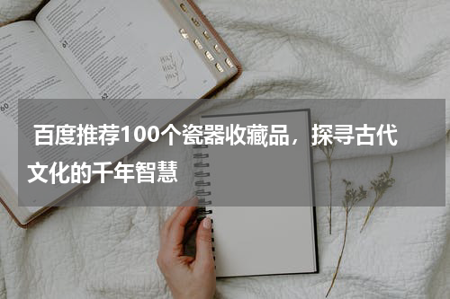  百度推荐100个瓷器收藏品，探寻古代文化的千年智慧