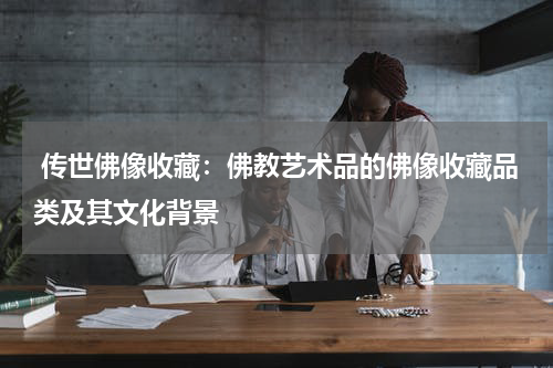  传世佛像收藏：佛教艺术品的佛像收藏品类及其文化背景