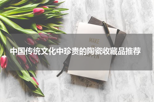  中国传统文化中珍贵的陶瓷收藏品推荐