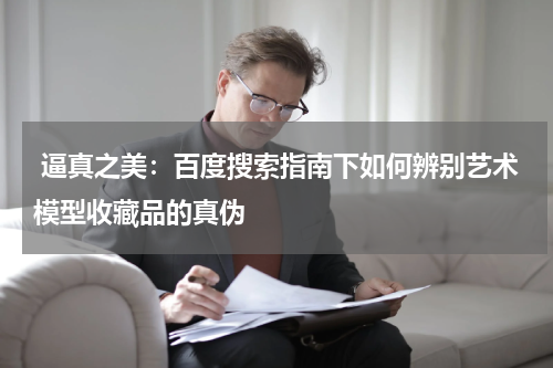  逼真之美：百度搜索指南下如何辨别艺术模型收藏品的真伪