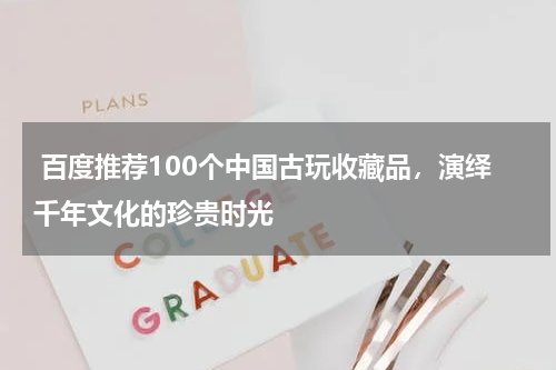  百度推荐100个中国古玩收藏品，演绎千年文化的珍贵时光