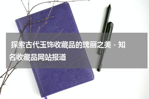  探索古代玉饰收藏品的瑰丽之美 - 知名收藏品网站报道