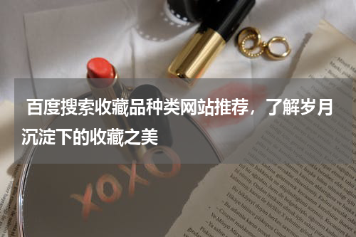  百度搜索收藏品种类网站推荐，了解岁月沉淀下的收藏之美