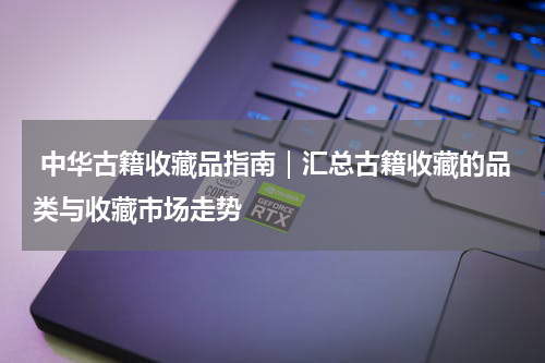  中华古籍收藏品指南｜汇总古籍收藏的品类与收藏市场走势