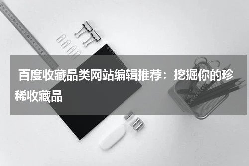  百度收藏品类网站编辑推荐：挖掘你的珍稀收藏品