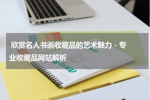  欣赏名人书画收藏品的艺术魅力 - 专业收藏品网站解析