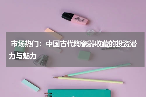  市场热门：中国古代陶瓷器收藏的投资潜力与魅力