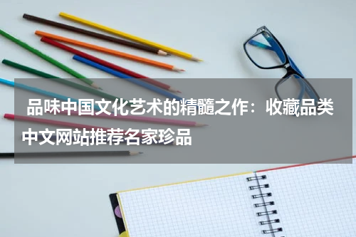  品味中国文化艺术的精髓之作：收藏品类中文网站推荐名家珍品