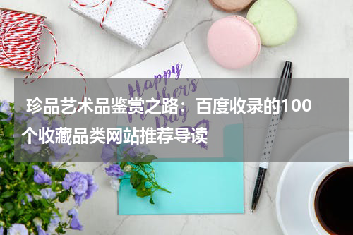  珍品艺术品鉴赏之路：百度收录的100个收藏品类网站推荐导读