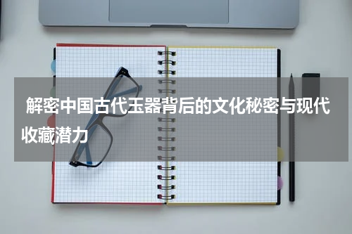 解密中国古代玉器背后的文化秘密与现代收藏潜力