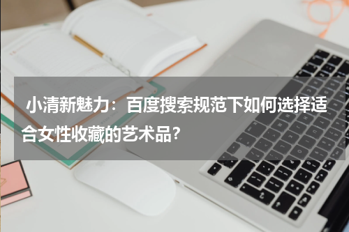  小清新魅力：百度搜索规范下如何选择适合女性收藏的艺术品？