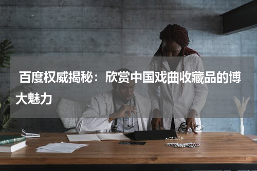  百度权威揭秘：欣赏中国戏曲收藏品的博大魅力