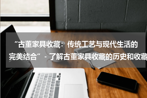  “古董家具收藏：传统工艺与现代生活的完美结合”- 了解古董家具收藏的历史和收藏的魅力。