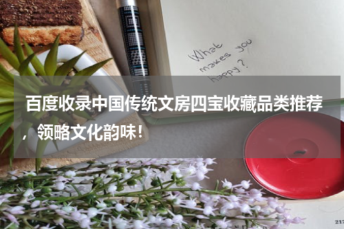  百度收录中国传统文房四宝收藏品类推荐，领略文化韵味！
