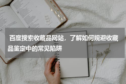  百度搜索收藏品网站，了解如何规避收藏品鉴定中的常见陷阱