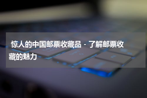  惊人的中国邮票收藏品 - 了解邮票收藏的魅力
