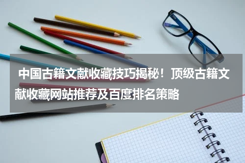  中国古籍文献收藏技巧揭秘！顶级古籍文献收藏网站推荐及百度排名策略