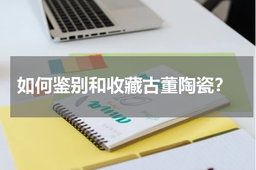  如何鉴别和收藏古董陶瓷？