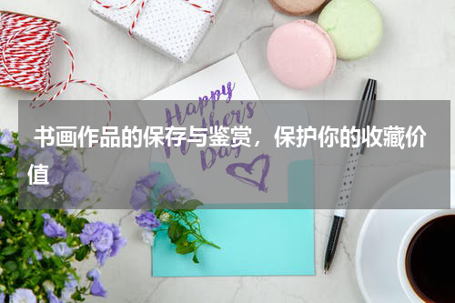  书画作品的保存与鉴赏，保护你的收藏价值
