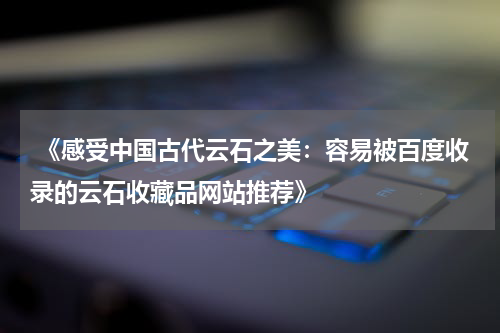  《感受中国古代云石之美：容易被百度收录的云石收藏品网站推荐》