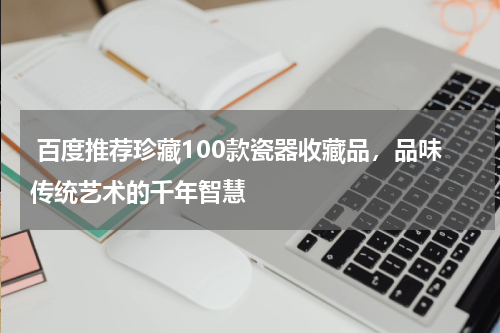  百度推荐珍藏100款瓷器收藏品，品味传统艺术的千年智慧