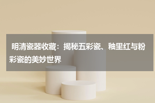  明清瓷器收藏：揭秘五彩瓷、釉里红与粉彩瓷的美妙世界