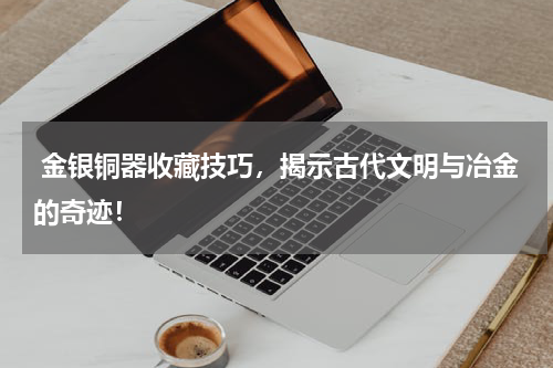  金银铜器收藏技巧，揭示古代文明与冶金的奇迹！