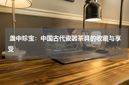  盏中珍宝：中国古代瓷器茶具的收藏与享受