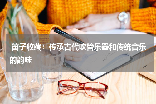  笛子收藏：传承古代吹管乐器和传统音乐的韵味