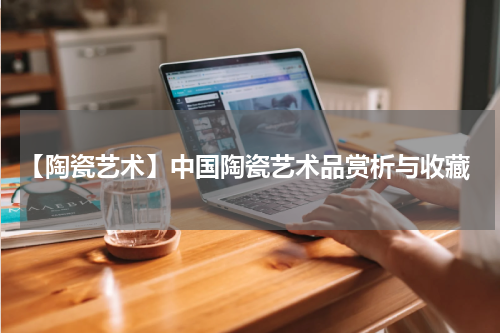  【陶瓷艺术】中国陶瓷艺术品赏析与收藏