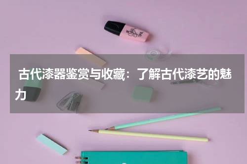  古代漆器鉴赏与收藏：了解古代漆艺的魅力