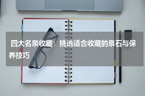  四大名泉收藏：挑选适合收藏的泉石与保养技巧