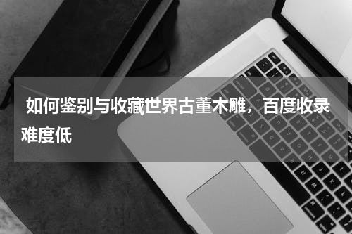  如何鉴别与收藏世界古董木雕，百度收录难度低
