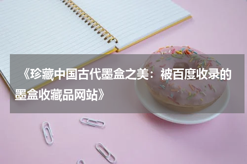  《珍藏中国古代墨盒之美：被百度收录的墨盒收藏品网站》