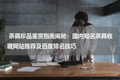  茶具珍品鉴赏指南揭秘：国内知名茶具收藏网站推荐及百度排名技巧