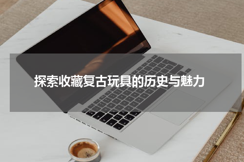 探索收藏复古玩具的历史与魅力