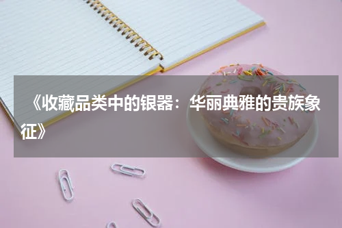  《收藏品类中的银器：华丽典雅的贵族象征》