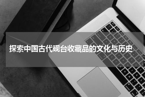  探索中国古代砚台收藏品的文化与历史