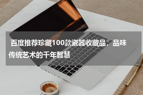  百度推荐珍藏100款瓷器收藏品，品味传统艺术的千年智慧