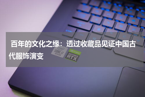  百年的文化之缘：透过收藏品见证中国古代服饰演变