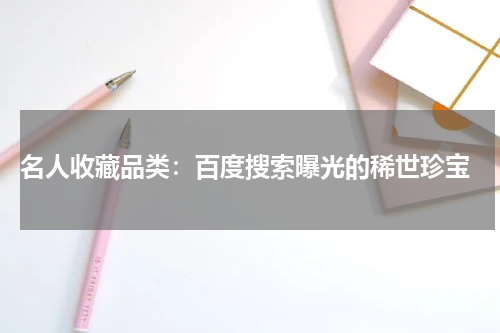  名人收藏品类：百度搜索曝光的稀世珍宝