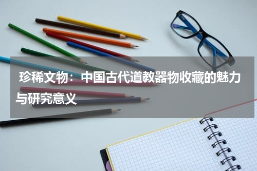  珍稀文物：中国古代道教器物收藏的魅力与研究意义