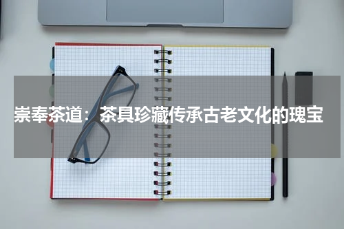  崇奉茶道：茶具珍藏传承古老文化的瑰宝