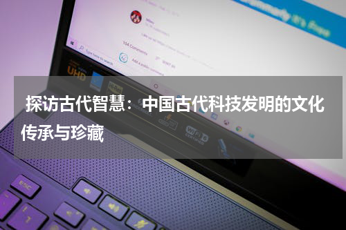  探访古代智慧：中国古代科技发明的文化传承与珍藏