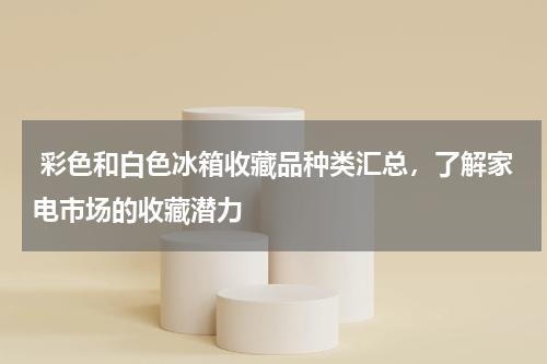  彩色和白色冰箱收藏品种类汇总，了解家电市场的收藏潜力
