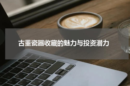 古董瓷器收藏的魅力与投资潜力