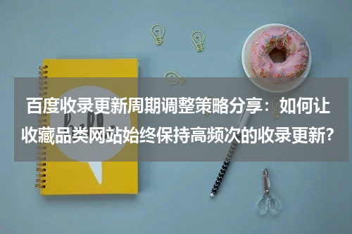 百度收录更新周期调整策略分享：如何让收藏品类网站始终保持高频次的收录更新？