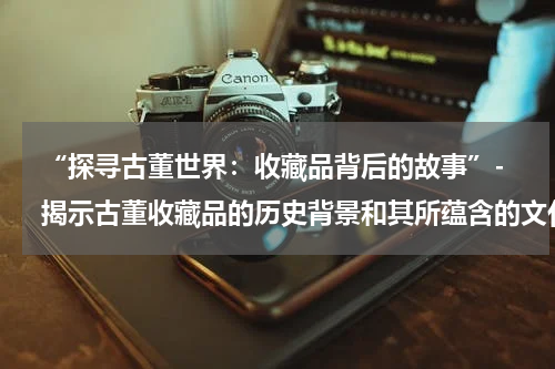 “探寻古董世界：收藏品背后的故事”- 揭示古董收藏品的历史背景和其所蕴含的文化内涵。